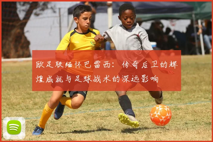 欧足联缅怀巴雷西：传奇后卫的辉煌成就与足球战术的深远影响